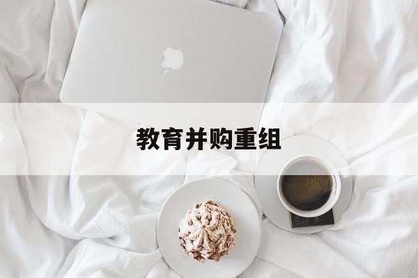 梧州市教育并购重组(近年并购重组经典案例)